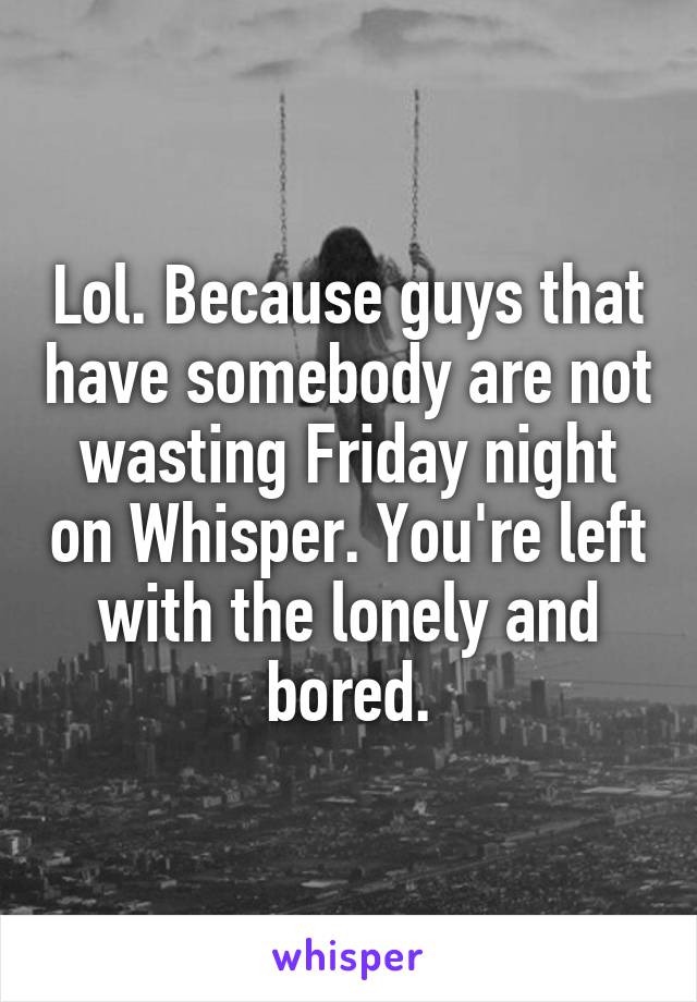 Lol. Because guys that have somebody are not wasting Friday night on Whisper. You're left with the lonely and bored.