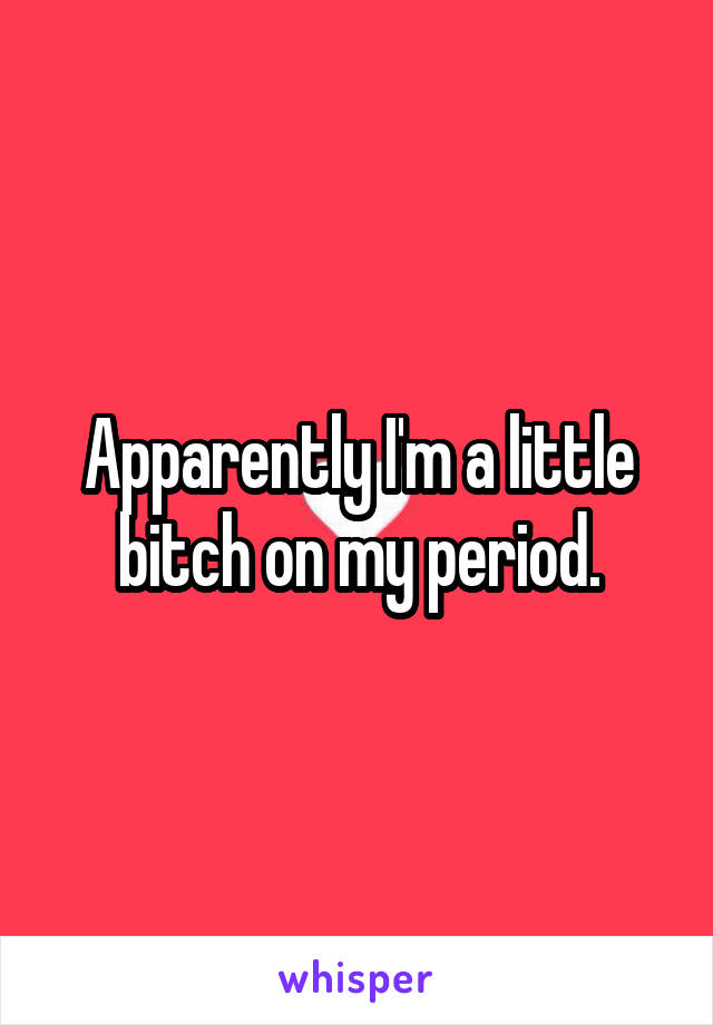 Apparently I'm a little bitch on my period.