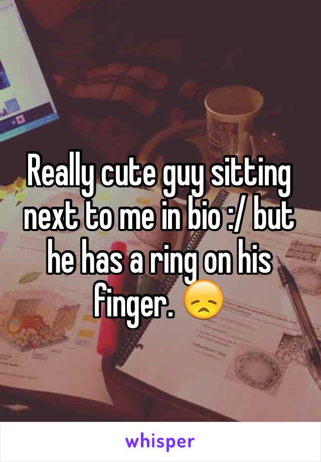 Really cute guy sitting next to me in bio :/ but he has a ring on his finger. 😞