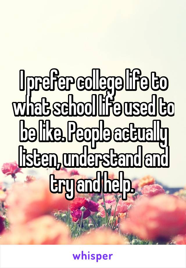I prefer college life to what school life used to be like. People actually listen, understand and try and help. 