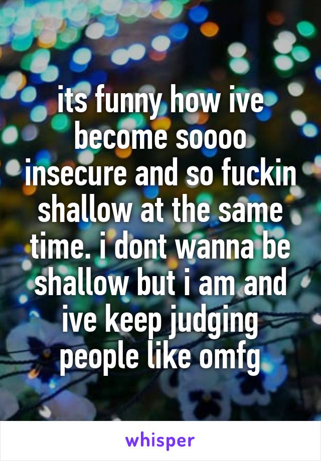 its funny how ive become soooo insecure and so fuckin shallow at the same time. i dont wanna be shallow but i am and ive keep judging people like omfg
