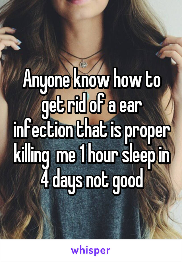 Anyone know how to get rid of a ear infection that is proper killing  me 1 hour sleep in 4 days not good