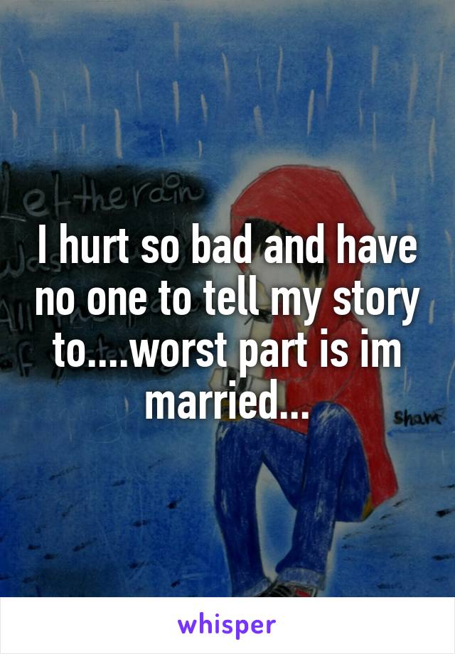I hurt so bad and have no one to tell my story to....worst part is im married...