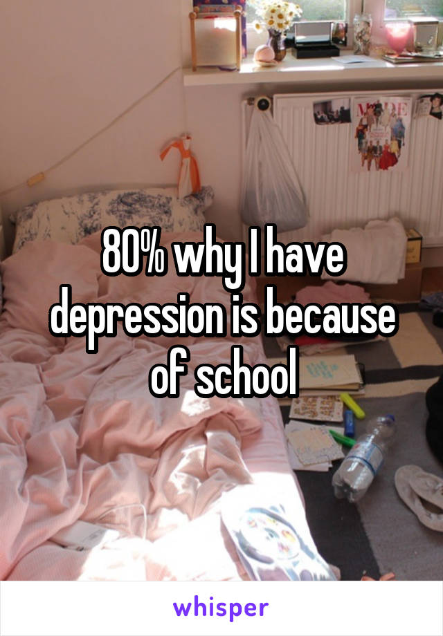 80% why I have depression is because of school