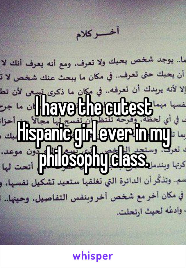 I have the cutest Hispanic girl ever in my philosophy class.