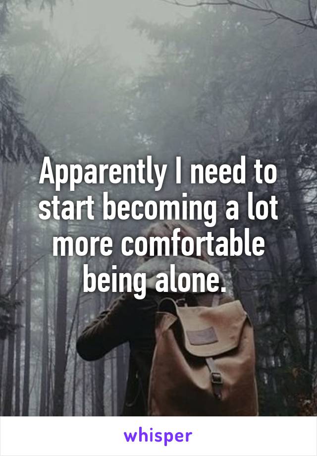 Apparently I need to start becoming a lot more comfortable being alone. 