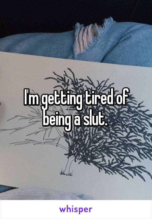 I'm getting tired of being a slut. 