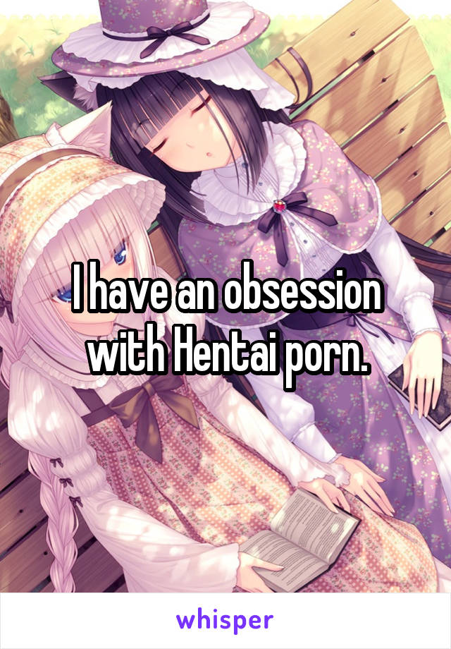 I have an obsession with Hentai porn.