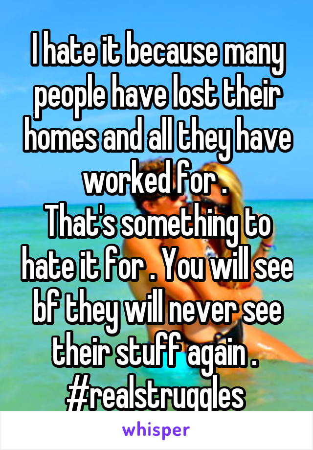 I hate it because many people have lost their homes and all they have worked for . 
That's something to hate it for . You will see bf they will never see their stuff again . 
#realstruggles 