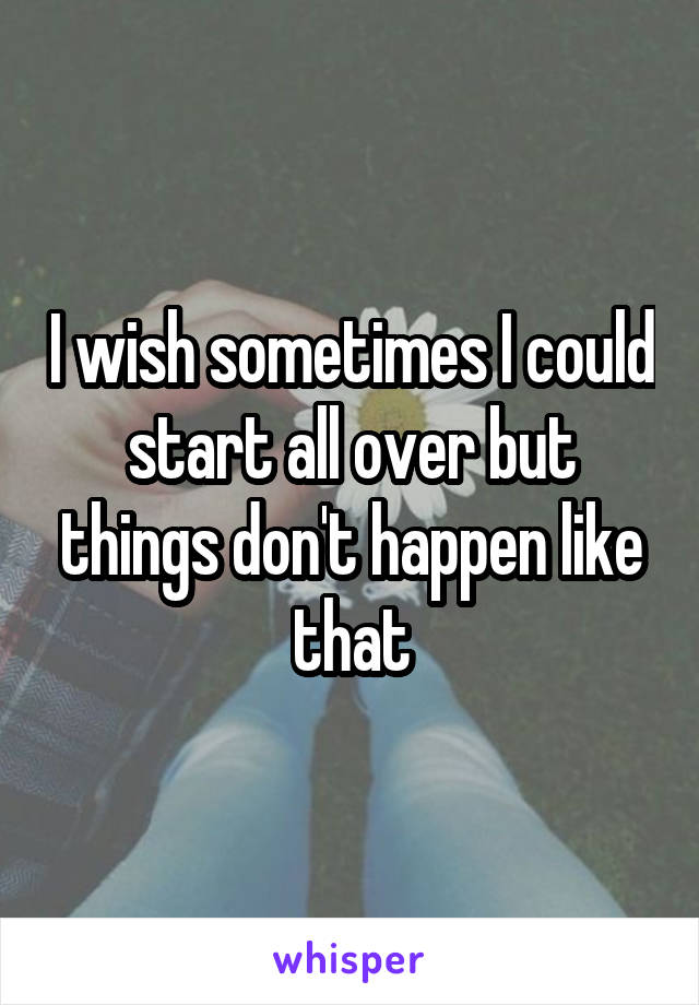 I wish sometimes I could start all over but things don't happen like that