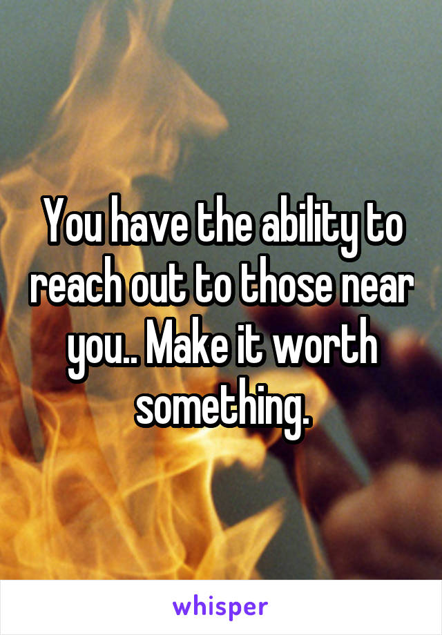 You have the ability to reach out to those near you.. Make it worth something.