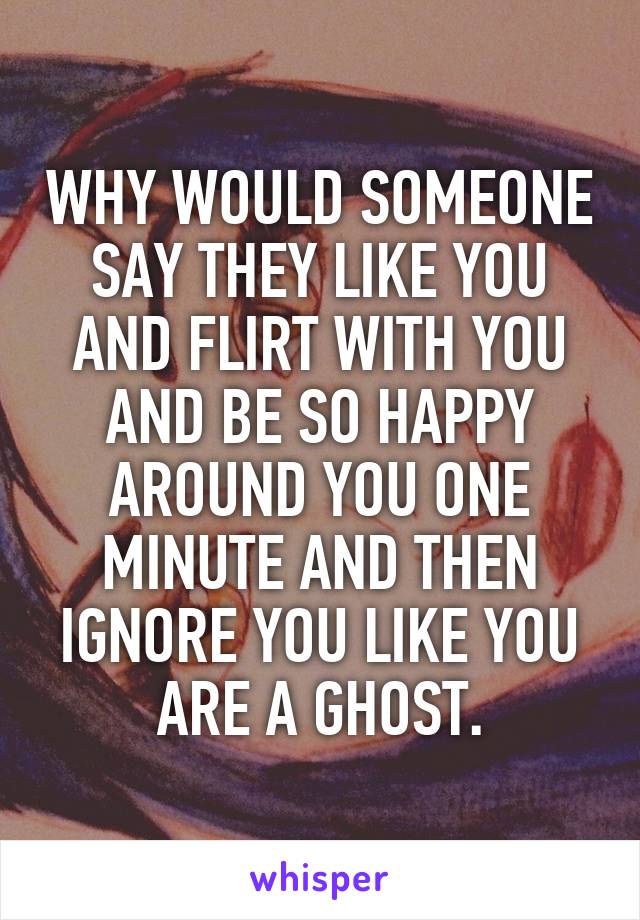 WHY WOULD SOMEONE SAY THEY LIKE YOU AND FLIRT WITH YOU AND BE SO HAPPY AROUND YOU ONE MINUTE AND THEN IGNORE YOU LIKE YOU ARE A GHOST.