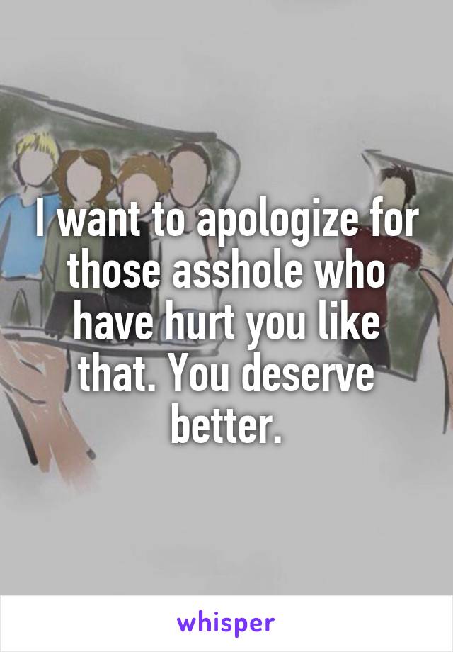I want to apologize for those asshole who have hurt you like that. You deserve better.