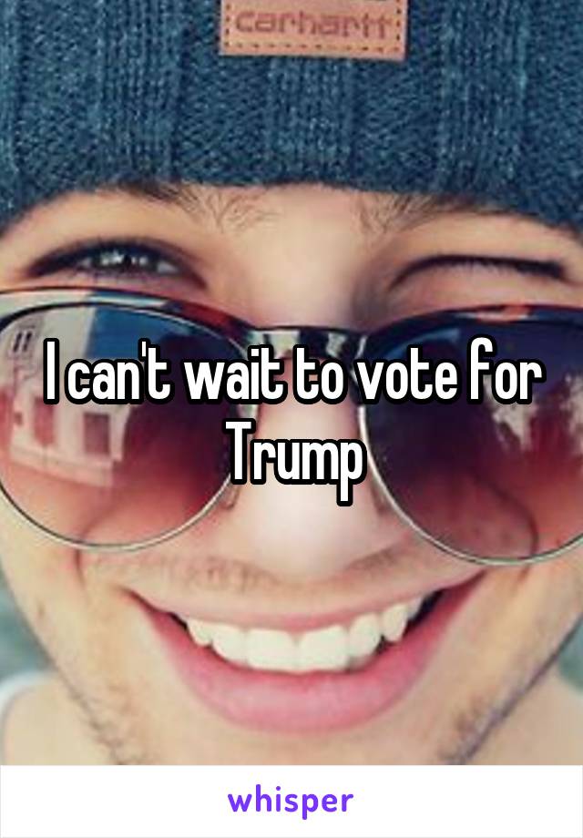 I can't wait to vote for Trump