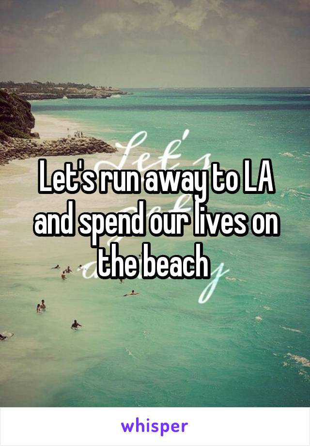 Let's run away to LA and spend our lives on the beach 