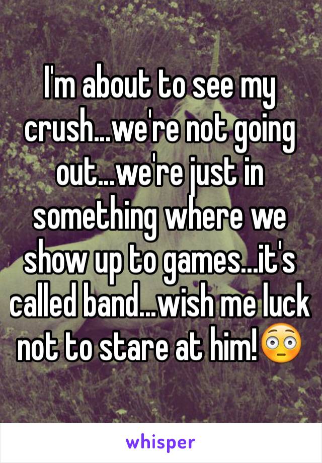 I'm about to see my crush...we're not going out...we're just in something where we show up to games...it's called band...wish me luck not to stare at him!😳