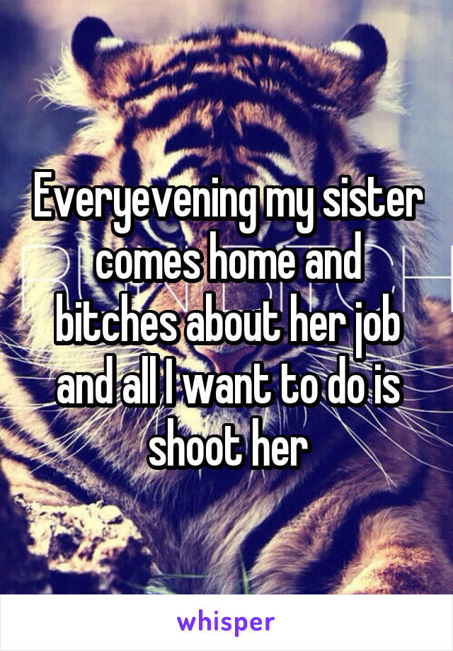Everyevening my sister comes home and bitches about her job and all I want to do is shoot her