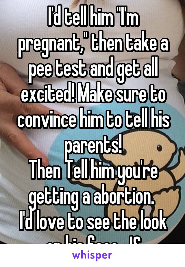 I'd tell him "I'm pregnant," then take a pee test and get all excited! Make sure to convince him to tell his parents!
Then Tell him you're getting a abortion. 
I'd love to see the look on his face. JS