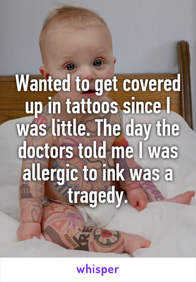 Wanted to get covered up in tattoos since I was little. The day the doctors told me I was allergic to ink was a tragedy.