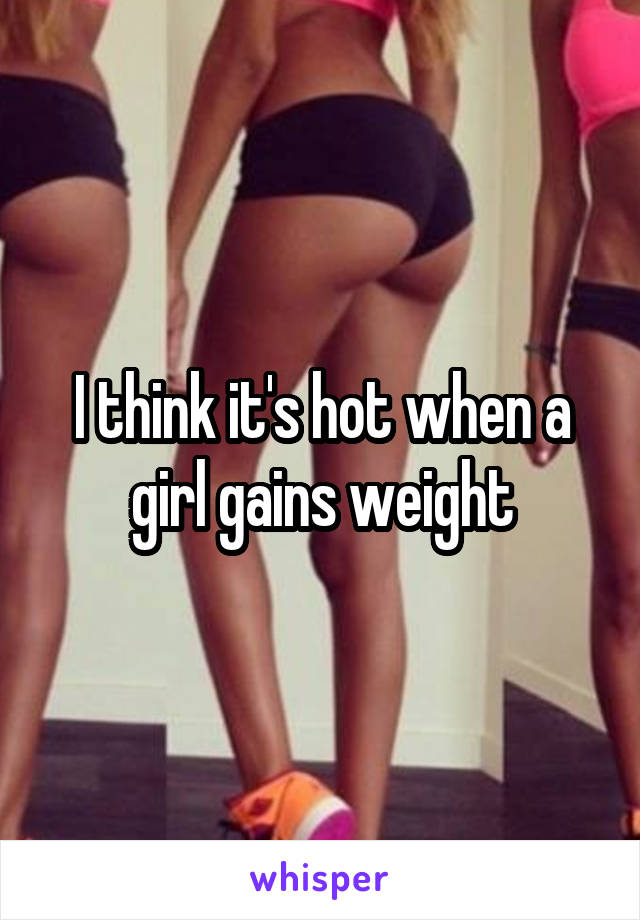 I think it's hot when a girl gains weight