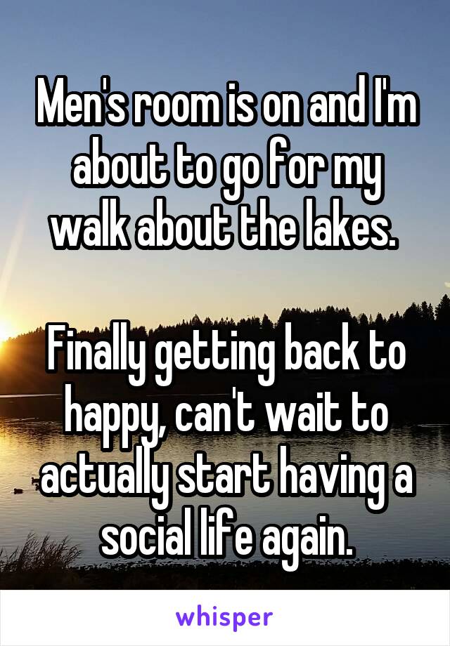 Men's room is on and I'm about to go for my walk about the lakes. 

Finally getting back to happy, can't wait to actually start having a social life again.