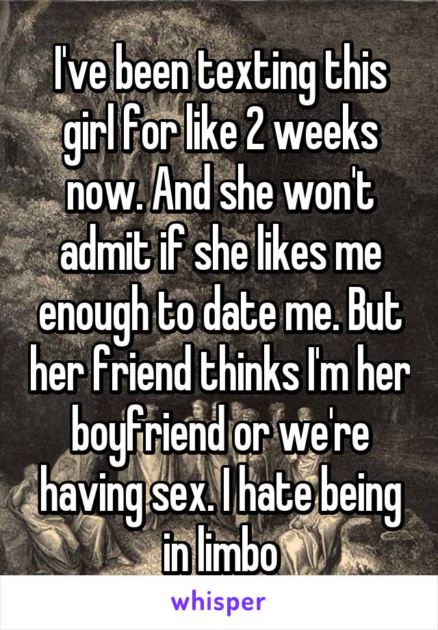I've been texting this girl for like 2 weeks now. And she won't admit if she likes me enough to date me. But her friend thinks I'm her boyfriend or we're having sex. I hate being in limbo