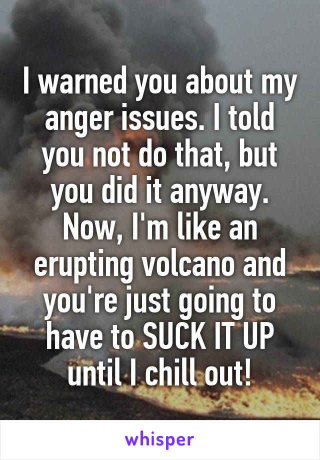 I warned you about my anger issues. I told you not do that, but you did it anyway. Now, I'm like an erupting volcano and you're just going to have to SUCK IT UP until I chill out!