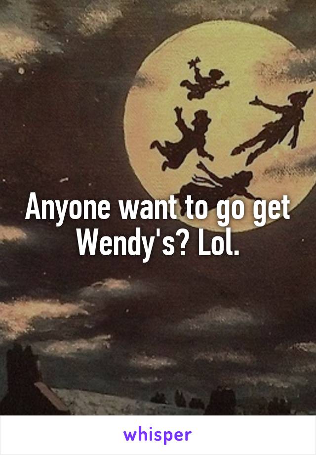 Anyone want to go get Wendy's? Lol.