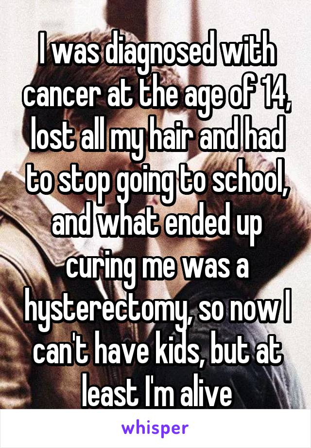 I was diagnosed with cancer at the age of 14, lost all my hair and had to stop going to school, and what ended up curing me was a hysterectomy, so now I can't have kids, but at least I'm alive