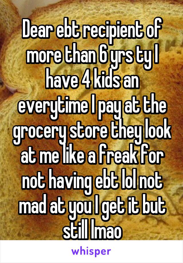 Dear ebt recipient of more than 6 yrs ty I have 4 kids an everytime I pay at the grocery store they look at me like a freak for not having ebt lol not mad at you I get it but still lmao