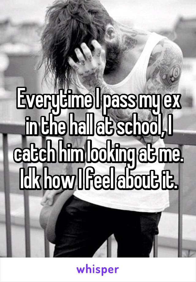 Everytime I pass my ex in the hall at school, I catch him looking at me. Idk how I feel about it.