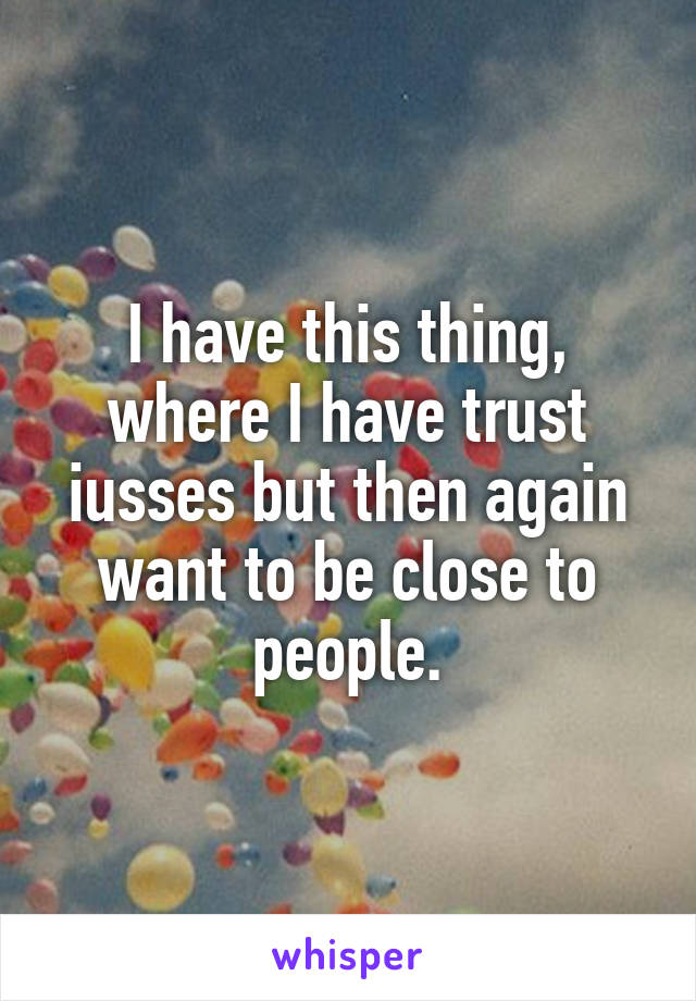 I have this thing, where I have trust iusses but then again want to be close to people.