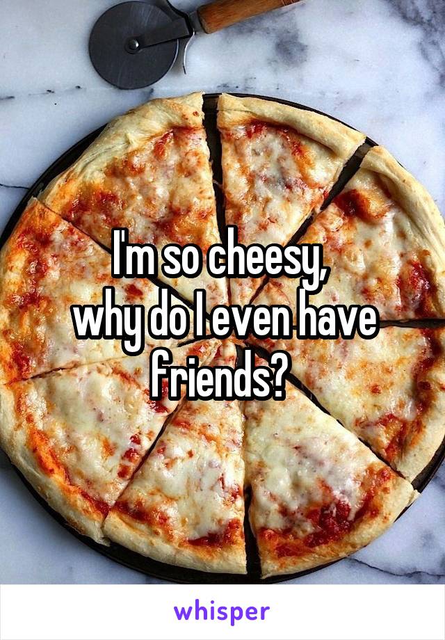 I'm so cheesy, 
why do I even have friends? 