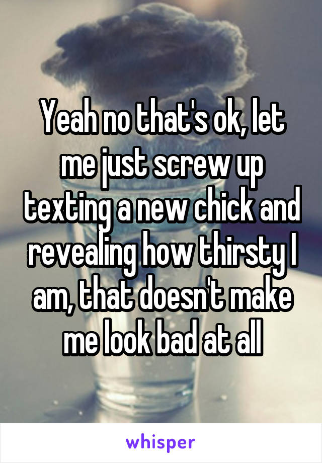 Yeah no that's ok, let me just screw up texting a new chick and revealing how thirsty I am, that doesn't make me look bad at all