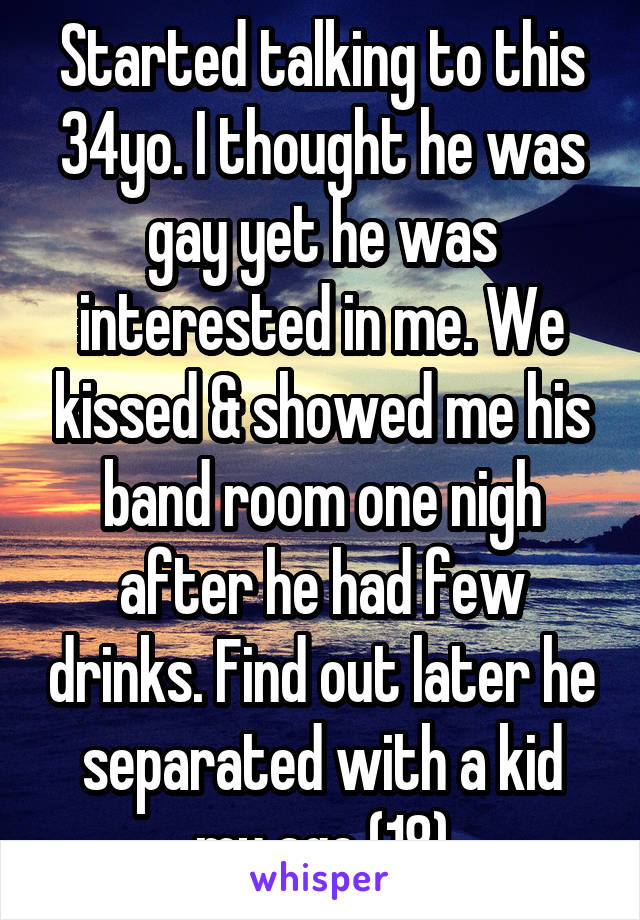 Started talking to this 34yo. I thought he was gay yet he was interested in me. We kissed & showed me his band room one nigh after he had few drinks. Find out later he separated with a kid my age (18)