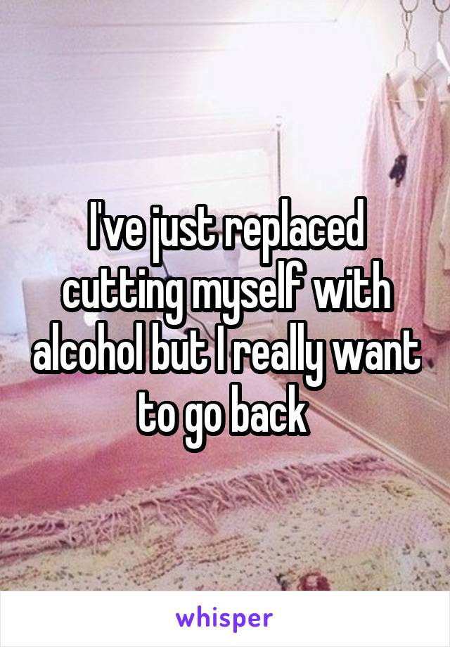 I've just replaced cutting myself with alcohol but I really want to go back 