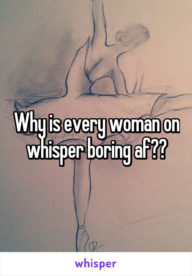 Why is every woman on whisper boring af??
