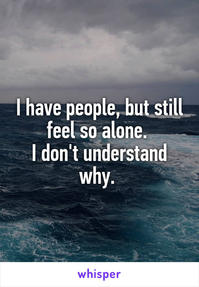 I have people, but still feel so alone. 
I don't understand why. 