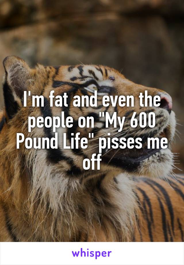 I'm fat and even the people on "My 600 Pound Life" pisses me off