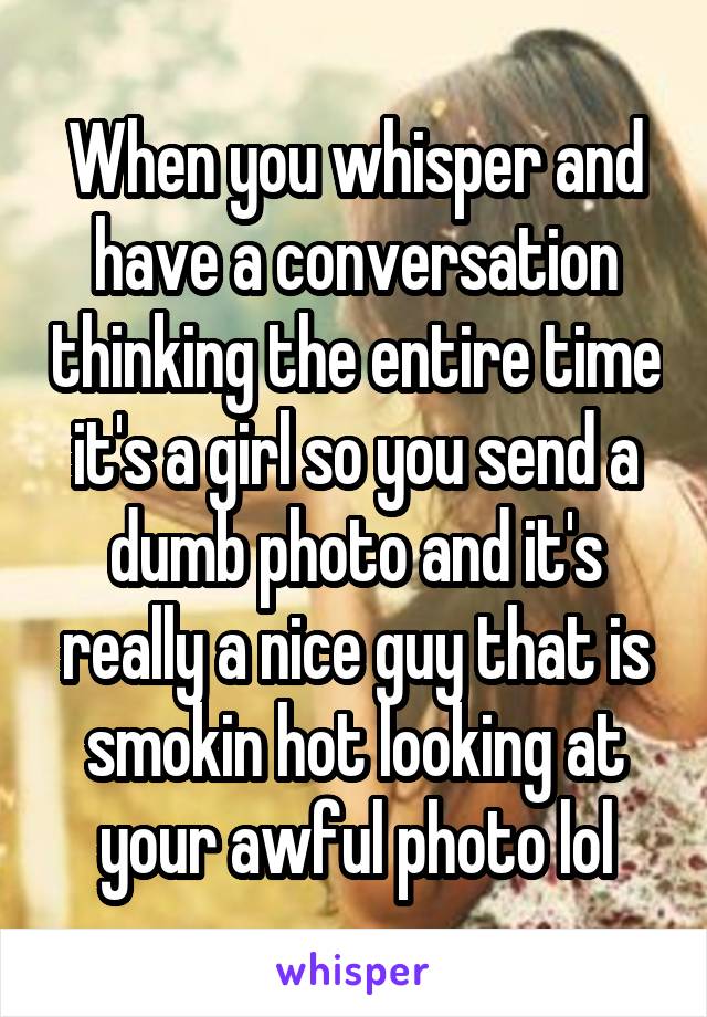 When you whisper and have a conversation thinking the entire time it's a girl so you send a dumb photo and it's really a nice guy that is smokin hot looking at your awful photo lol
