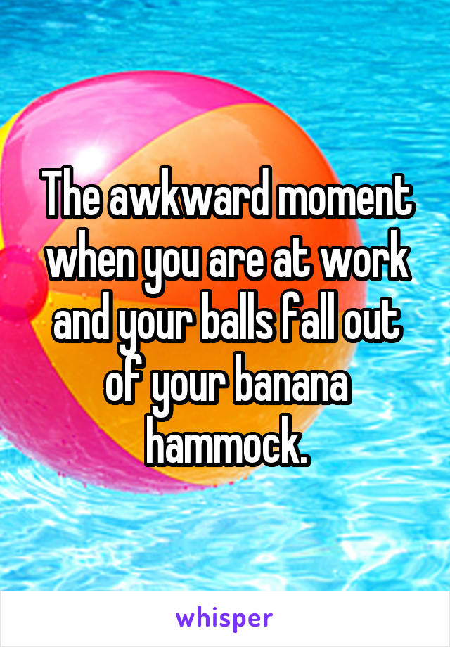 The awkward moment when you are at work and your balls fall out of your banana hammock.