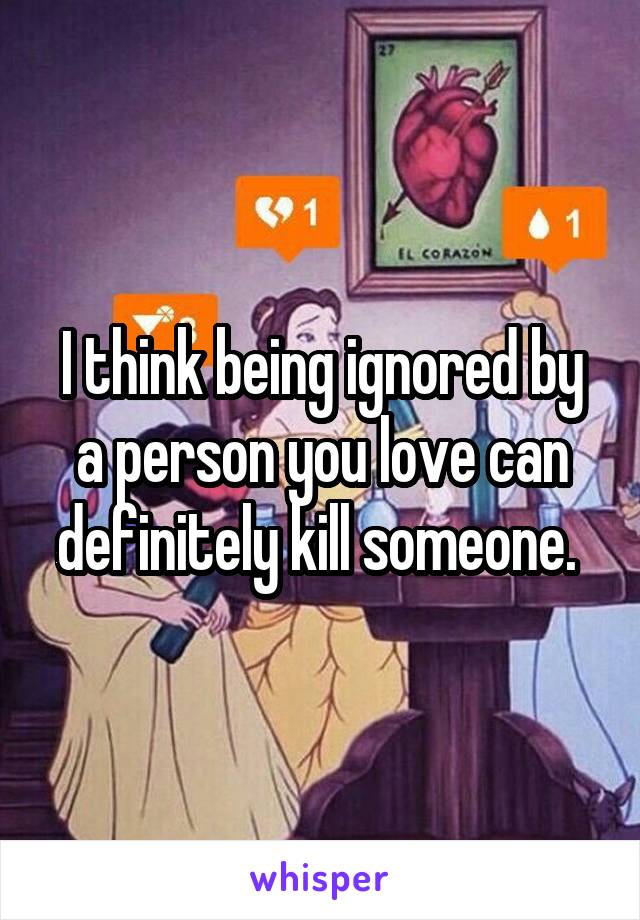 I think being ignored by a person you love can definitely kill someone. 