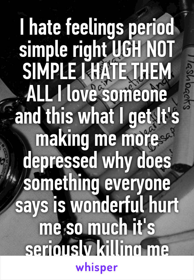 I hate feelings period simple right UGH NOT SIMPLE I HATE THEM ALL I love someone and this what I get It's making me more depressed why does something everyone says is wonderful hurt me so much it's seriously killing me