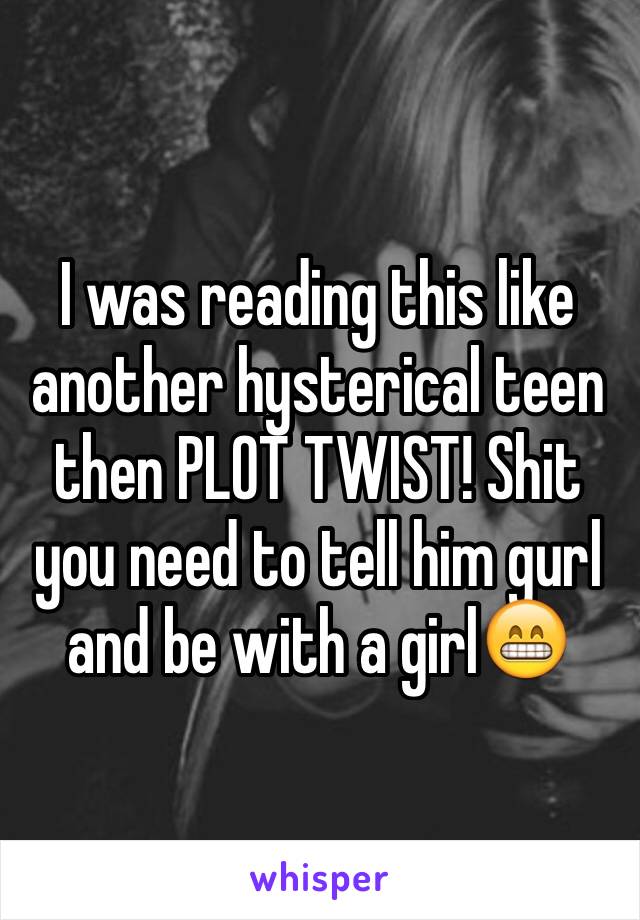 I was reading this like another hysterical teen then PLOT TWIST! Shit you need to tell him gurl and be with a girl😁