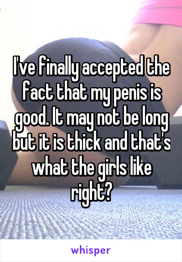 I've finally accepted the fact that my penis is good. It may not be long but it is thick and that's what the girls like right?