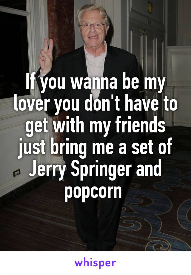 If you wanna be my lover you don't have to get with my friends just bring me a set of Jerry Springer and popcorn 