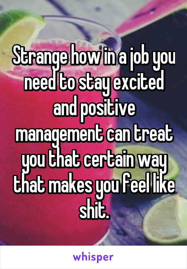 Strange how in a job you need to stay excited and positive management can treat you that certain way that makes you feel like shit.