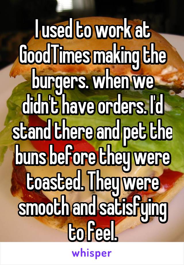 I used to work at GoodTimes making the burgers. when we didn't have orders. I'd stand there and pet the buns before they were toasted. They were smooth and satisfying to feel.