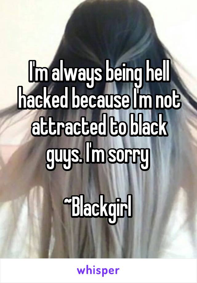 I'm always being hell hacked because I'm not attracted to black guys. I'm sorry 

~Blackgirl 