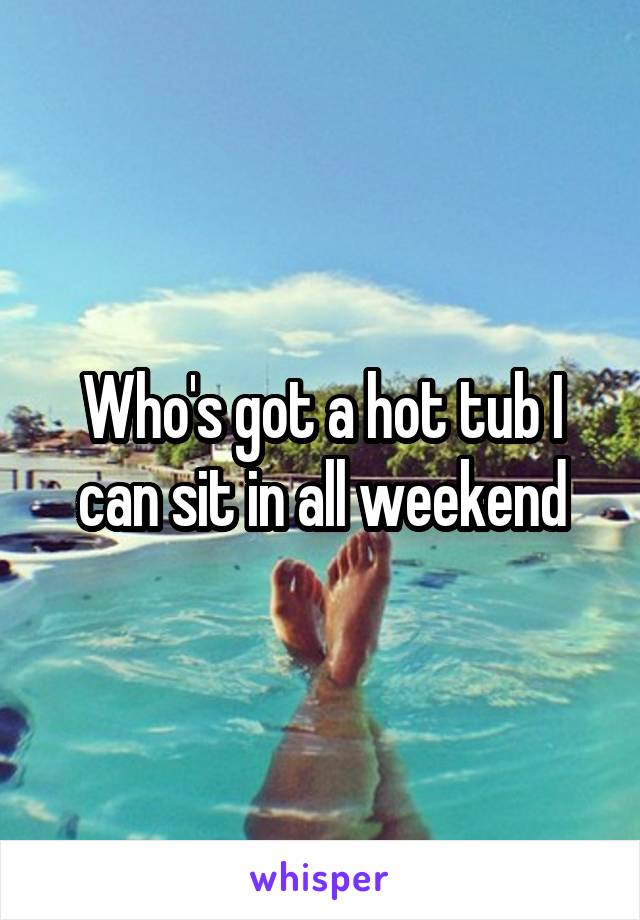 Who's got a hot tub I can sit in all weekend
